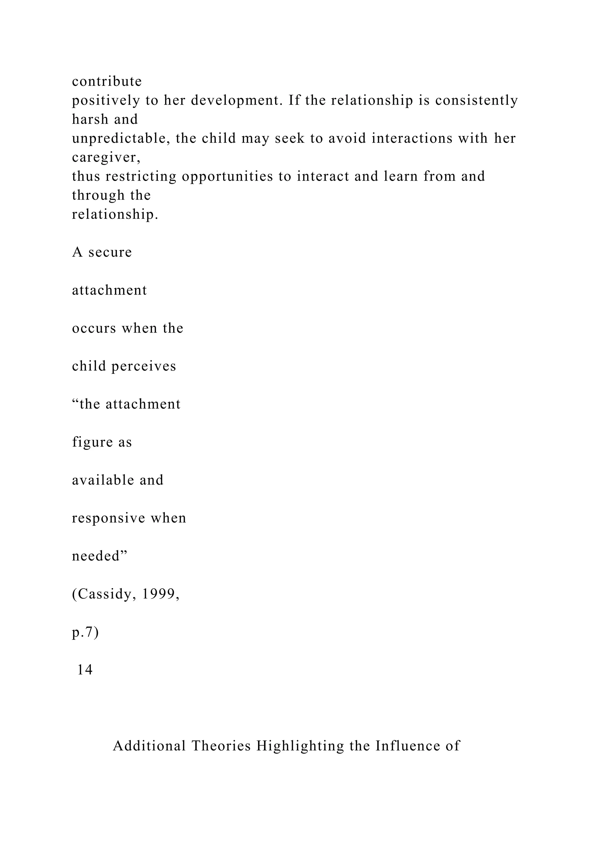 contribute
positively to her development. If the relationship is consistently
harsh and
unpredictable, the child may seek to avoid interactions with her
caregiver,
thus restricting opportunities to interact and learn from and
through the
relationship.
A secure
attachment
occurs when the
child perceives
“the attachment
figure as
available and
responsive when
needed”
(Cassidy, 1999,
p.7)
14
Additional Theories Highlighting the Influence of
 