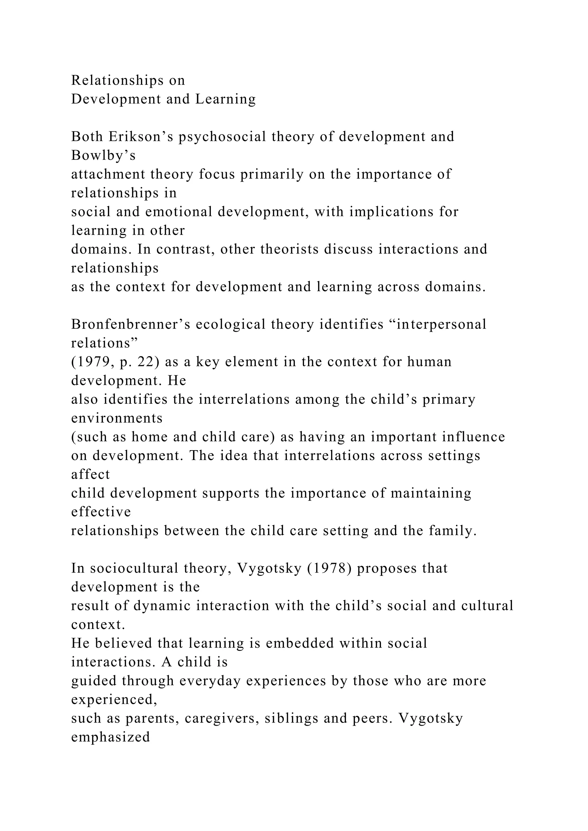 Relationships on
Development and Learning
Both Erikson’s psychosocial theory of development and
Bowlby’s
attachment theory focus primarily on the importance of
relationships in
social and emotional development, with implications for
learning in other
domains. In contrast, other theorists discuss interactions and
relationships
as the context for development and learning across domains.
Bronfenbrenner’s ecological theory identifies “interpersonal
relations”
(1979, p. 22) as a key element in the context for human
development. He
also identifies the interrelations among the child’s primary
environments
(such as home and child care) as having an important influence
on development. The idea that interrelations across settings
affect
child development supports the importance of maintaining
effective
relationships between the child care setting and the family.
In sociocultural theory, Vygotsky (1978) proposes that
development is the
result of dynamic interaction with the child’s social and cultural
context.
He believed that learning is embedded within social
interactions. A child is
guided through everyday experiences by those who are more
experienced,
such as parents, caregivers, siblings and peers. Vygotsky
emphasized
 