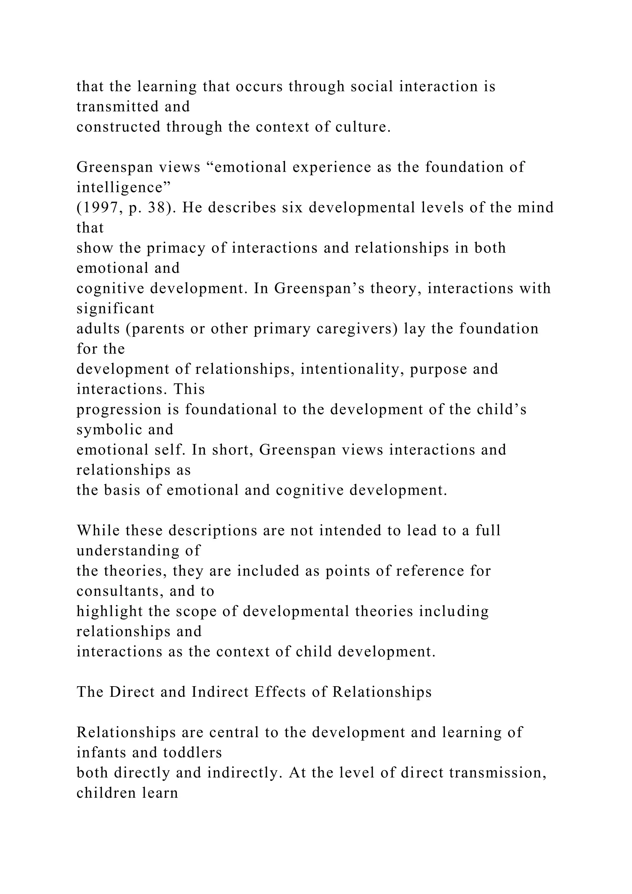 that the learning that occurs through social interaction is
transmitted and
constructed through the context of culture.
Greenspan views “emotional experience as the foundation of
intelligence”
(1997, p. 38). He describes six developmental levels of the mind
that
show the primacy of interactions and relationships in both
emotional and
cognitive development. In Greenspan’s theory, interactions with
significant
adults (parents or other primary caregivers) lay the foundation
for the
development of relationships, intentionality, purpose and
interactions. This
progression is foundational to the development of the child’s
symbolic and
emotional self. In short, Greenspan views interactions and
relationships as
the basis of emotional and cognitive development.
While these descriptions are not intended to lead to a full
understanding of
the theories, they are included as points of reference for
consultants, and to
highlight the scope of developmental theories including
relationships and
interactions as the context of child development.
The Direct and Indirect Effects of Relationships
Relationships are central to the development and learning of
infants and toddlers
both directly and indirectly. At the level of direct transmission,
children learn
 