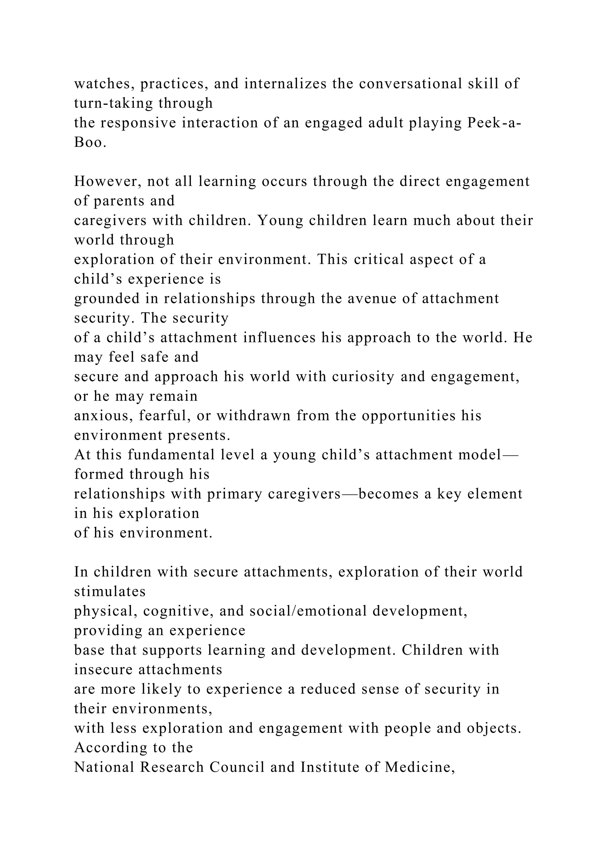 watches, practices, and internalizes the conversational skill of
turn-taking through
the responsive interaction of an engaged adult playing Peek-a-
Boo.
However, not all learning occurs through the direct engagement
of parents and
caregivers with children. Young children learn much about their
world through
exploration of their environment. This critical aspect of a
child’s experience is
grounded in relationships through the avenue of attachment
security. The security
of a child’s attachment influences his approach to the world. He
may feel safe and
secure and approach his world with curiosity and engagement,
or he may remain
anxious, fearful, or withdrawn from the opportunities his
environment presents.
At this fundamental level a young child’s attachment model—
formed through his
relationships with primary caregivers—becomes a key element
in his exploration
of his environment.
In children with secure attachments, exploration of their world
stimulates
physical, cognitive, and social/emotional development,
providing an experience
base that supports learning and development. Children with
insecure attachments
are more likely to experience a reduced sense of security in
their environments,
with less exploration and engagement with people and objects.
According to the
National Research Council and Institute of Medicine,
 