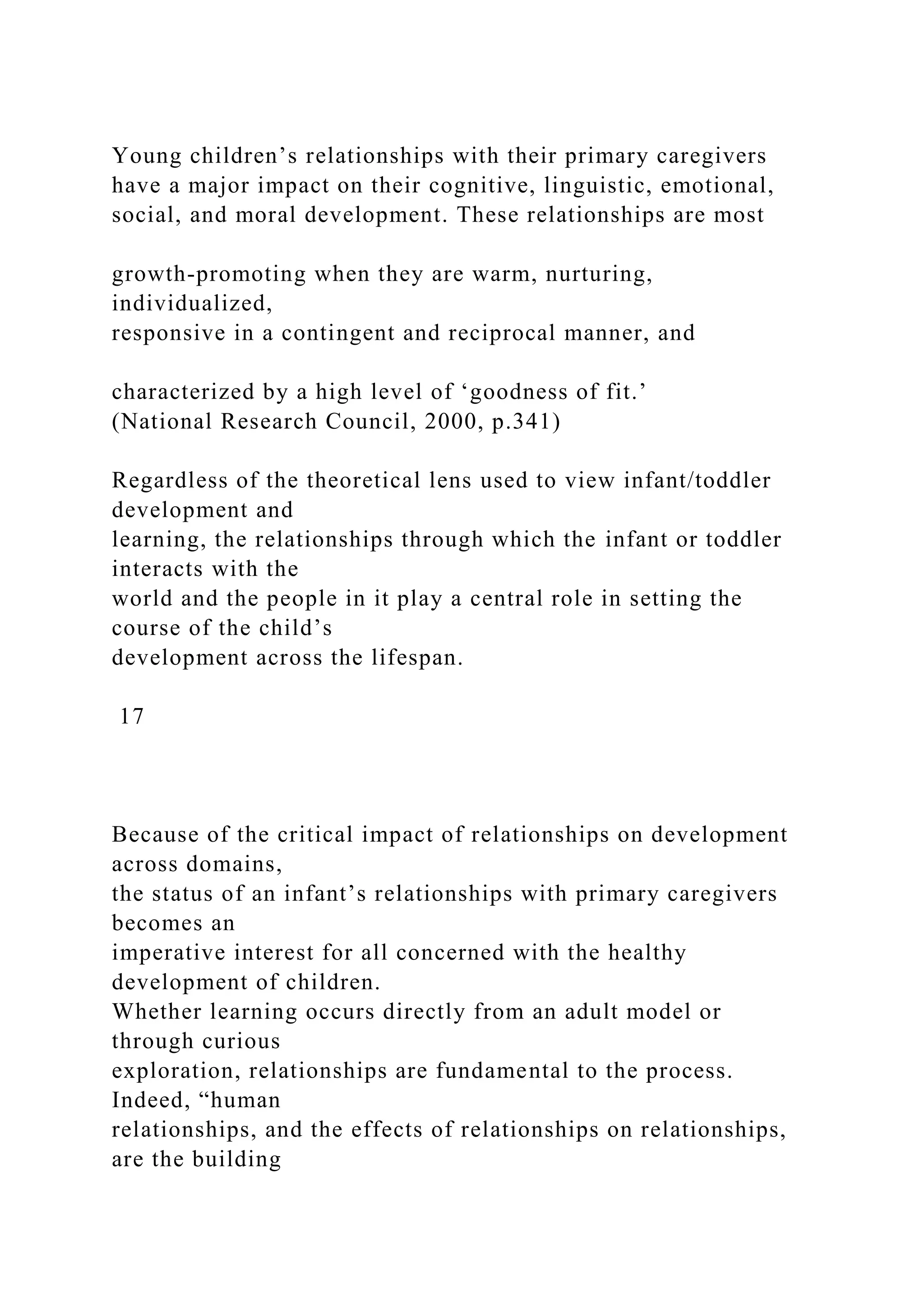 Young children’s relationships with their primary caregivers
have a major impact on their cognitive, linguistic, emotional,
social, and moral development. These relationships are most
growth-promoting when they are warm, nurturing,
individualized,
responsive in a contingent and reciprocal manner, and
characterized by a high level of ‘goodness of fit.’
(National Research Council, 2000, p.341)
Regardless of the theoretical lens used to view infant/toddler
development and
learning, the relationships through which the infant or toddler
interacts with the
world and the people in it play a central role in setting the
course of the child’s
development across the lifespan.
17
Because of the critical impact of relationships on development
across domains,
the status of an infant’s relationships with primary caregivers
becomes an
imperative interest for all concerned with the healthy
development of children.
Whether learning occurs directly from an adult model or
through curious
exploration, relationships are fundamental to the process.
Indeed, “human
relationships, and the effects of relationships on relationships,
are the building
 