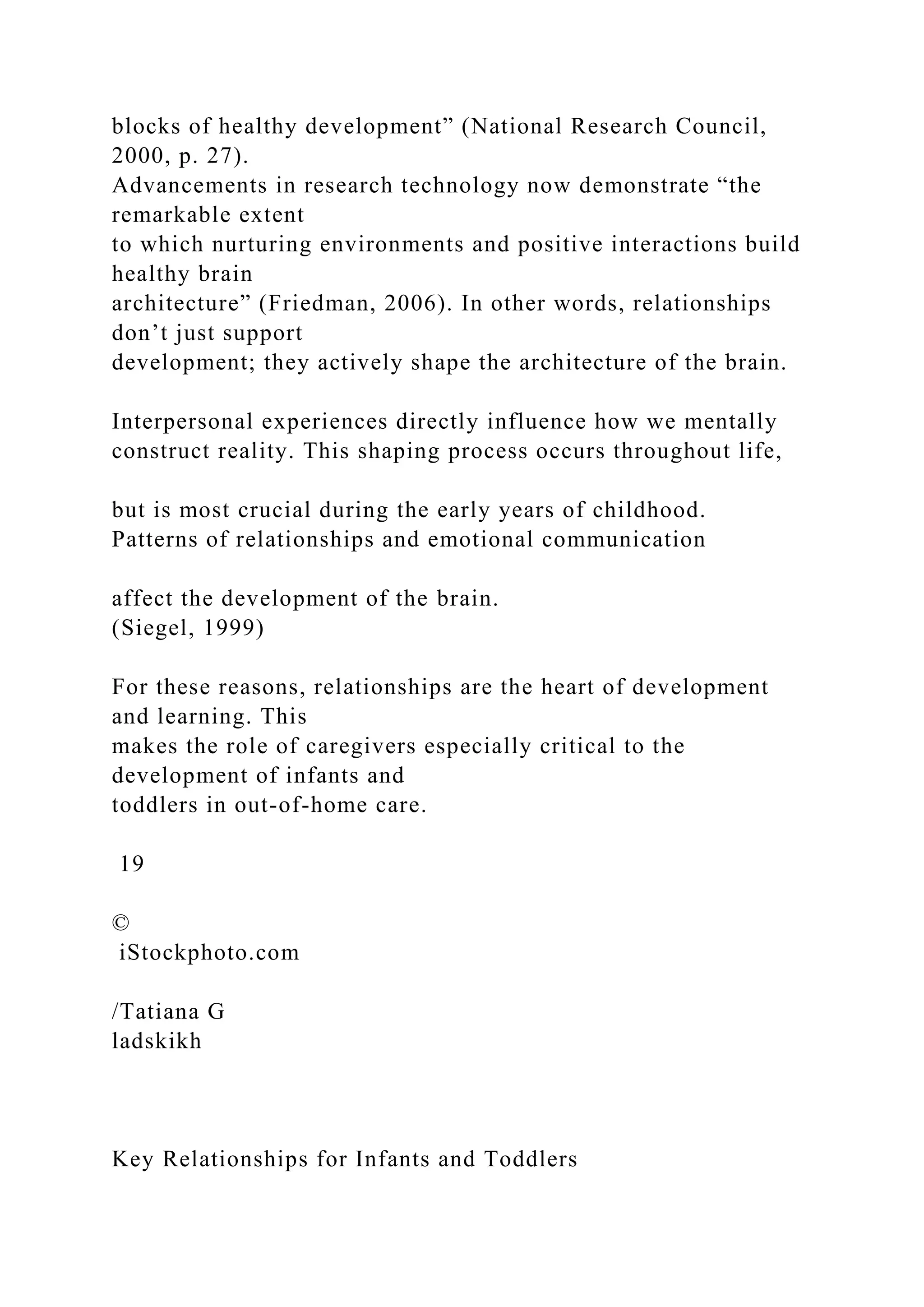 blocks of healthy development” (National Research Council,
2000, p. 27).
Advancements in research technology now demonstrate “the
remarkable extent
to which nurturing environments and positive interactions build
healthy brain
architecture” (Friedman, 2006). In other words, relationships
don’t just support
development; they actively shape the architecture of the brain.
Interpersonal experiences directly influence how we mentally
construct reality. This shaping process occurs throughout life,
but is most crucial during the early years of childhood.
Patterns of relationships and emotional communication
affect the development of the brain.
(Siegel, 1999)
For these reasons, relationships are the heart of development
and learning. This
makes the role of caregivers especially critical to the
development of infants and
toddlers in out-of-home care.
19
©
iStockphoto.com
/Tatiana G
ladskikh
Key Relationships for Infants and Toddlers
 