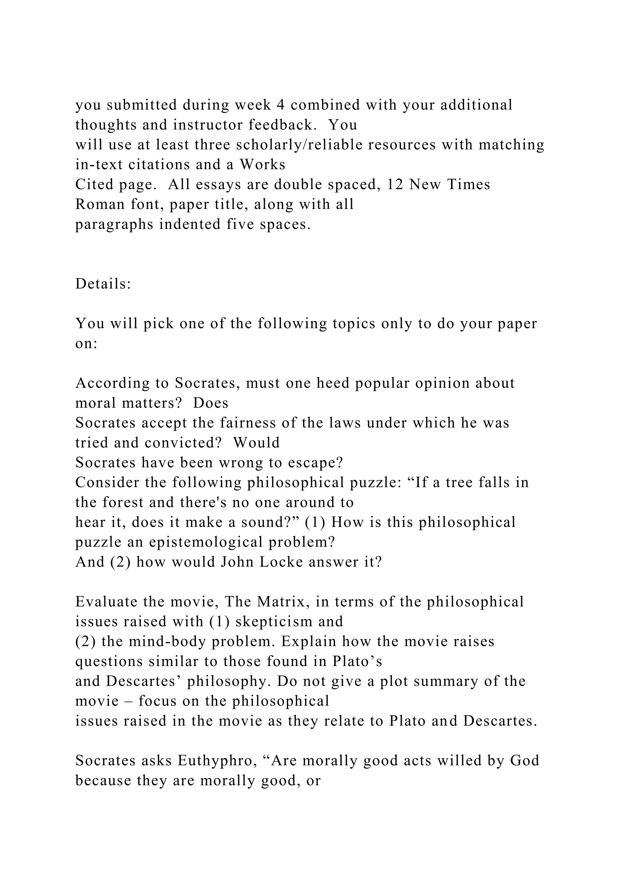 you submitted during week 4 combined with your additional
thoughts and instructor feedback. You
will use at least three scholarly/reliable resources with matching
in-text citations and a Works
Cited page. All essays are double spaced, 12 New Times
Roman font, paper title, along with all
paragraphs indented five spaces.
Details:
You will pick one of the following topics only to do your paper
on:
According to Socrates, must one heed popular opinion about
moral matters? Does
Socrates accept the fairness of the laws under which he was
tried and convicted? Would
Socrates have been wrong to escape?
Consider the following philosophical puzzle: “If a tree falls in
the forest and there's no one around to
hear it, does it make a sound?” (1) How is this philosophical
puzzle an epistemological problem?
And (2) how would John Locke answer it?
Evaluate the movie, The Matrix, in terms of the philosophical
issues raised with (1) skepticism and
(2) the mind-body problem. Explain how the movie raises
questions similar to those found in Plato’s
and Descartes’ philosophy. Do not give a plot summary of the
movie – focus on the philosophical
issues raised in the movie as they relate to Plato and Descartes.
Socrates asks Euthyphro, “Are morally good acts willed by God
because they are morally good, or
 