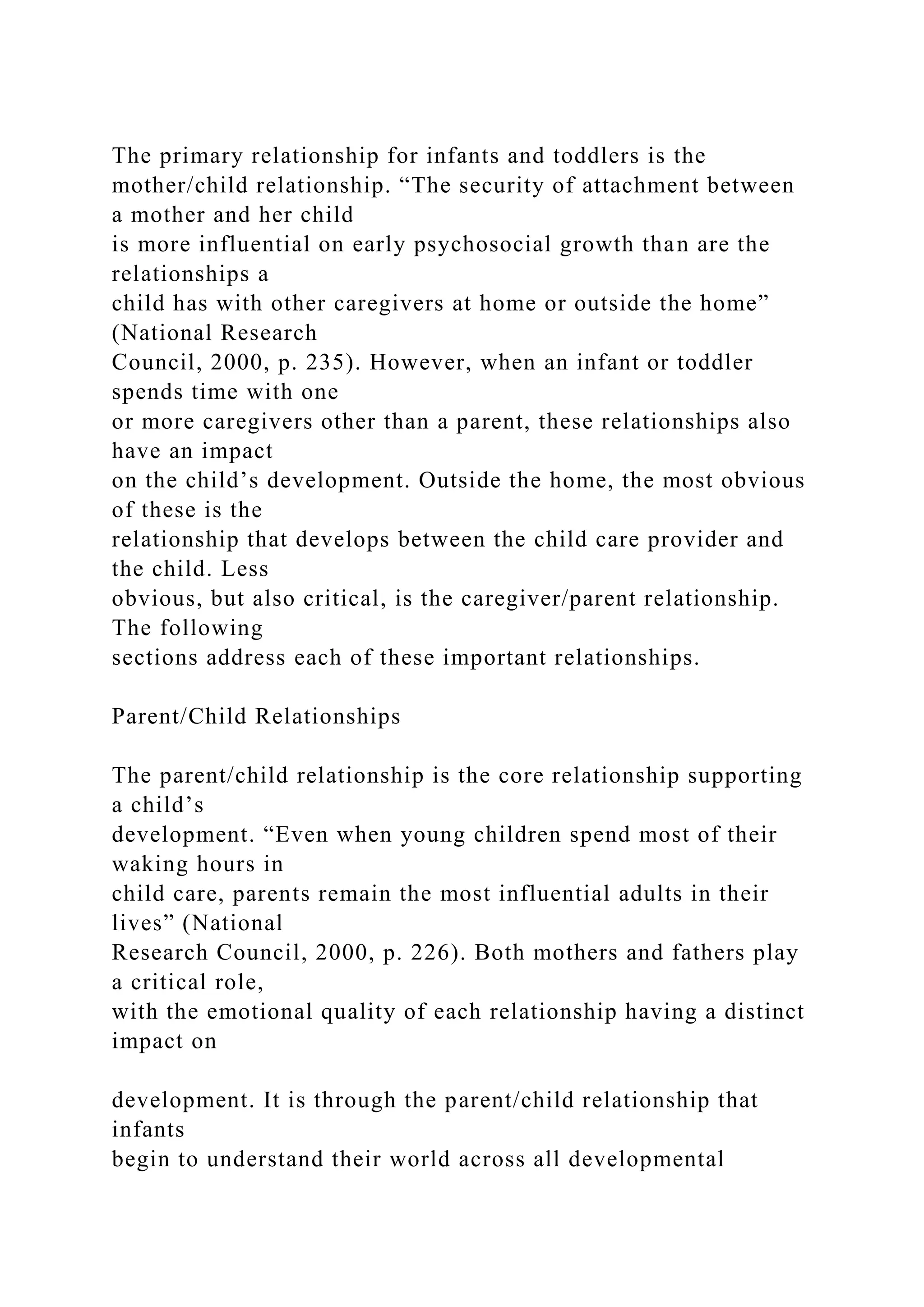 The primary relationship for infants and toddlers is the
mother/child relationship. “The security of attachment between
a mother and her child
is more influential on early psychosocial growth than are the
relationships a
child has with other caregivers at home or outside the home”
(National Research
Council, 2000, p. 235). However, when an infant or toddler
spends time with one
or more caregivers other than a parent, these relationships also
have an impact
on the child’s development. Outside the home, the most obvious
of these is the
relationship that develops between the child care provider and
the child. Less
obvious, but also critical, is the caregiver/parent relationship.
The following
sections address each of these important relationships.
Parent/Child Relationships
The parent/child relationship is the core relationship supporting
a child’s
development. “Even when young children spend most of their
waking hours in
child care, parents remain the most influential adults in their
lives” (National
Research Council, 2000, p. 226). Both mothers and fathers play
a critical role,
with the emotional quality of each relationship having a distinct
impact on
development. It is through the parent/child relationship that
infants
begin to understand their world across all developmental
 