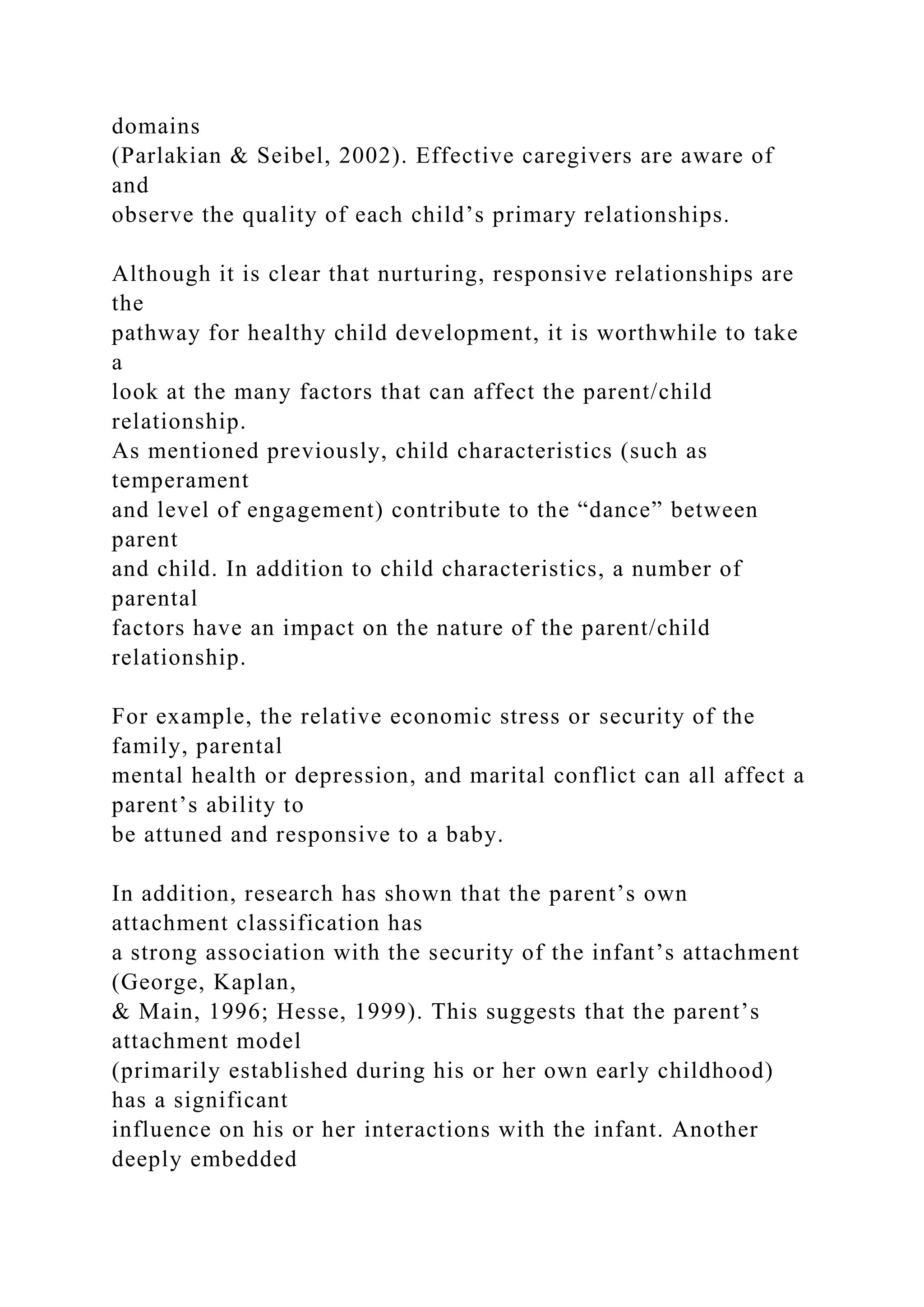 domains
(Parlakian & Seibel, 2002). Effective caregivers are aware of
and
observe the quality of each child’s primary relationships.
Although it is clear that nurturing, responsive relationships are
the
pathway for healthy child development, it is worthwhile to take
a
look at the many factors that can affect the parent/child
relationship.
As mentioned previously, child characteristics (such as
temperament
and level of engagement) contribute to the “dance” between
parent
and child. In addition to child characteristics, a number of
parental
factors have an impact on the nature of the parent/child
relationship.
For example, the relative economic stress or security of the
family, parental
mental health or depression, and marital conflict can all affect a
parent’s ability to
be attuned and responsive to a baby.
In addition, research has shown that the parent’s own
attachment classification has
a strong association with the security of the infant’s attachment
(George, Kaplan,
& Main, 1996; Hesse, 1999). This suggests that the parent’s
attachment model
(primarily established during his or her own early childhood)
has a significant
influence on his or her interactions with the infant. Another
deeply embedded
 
