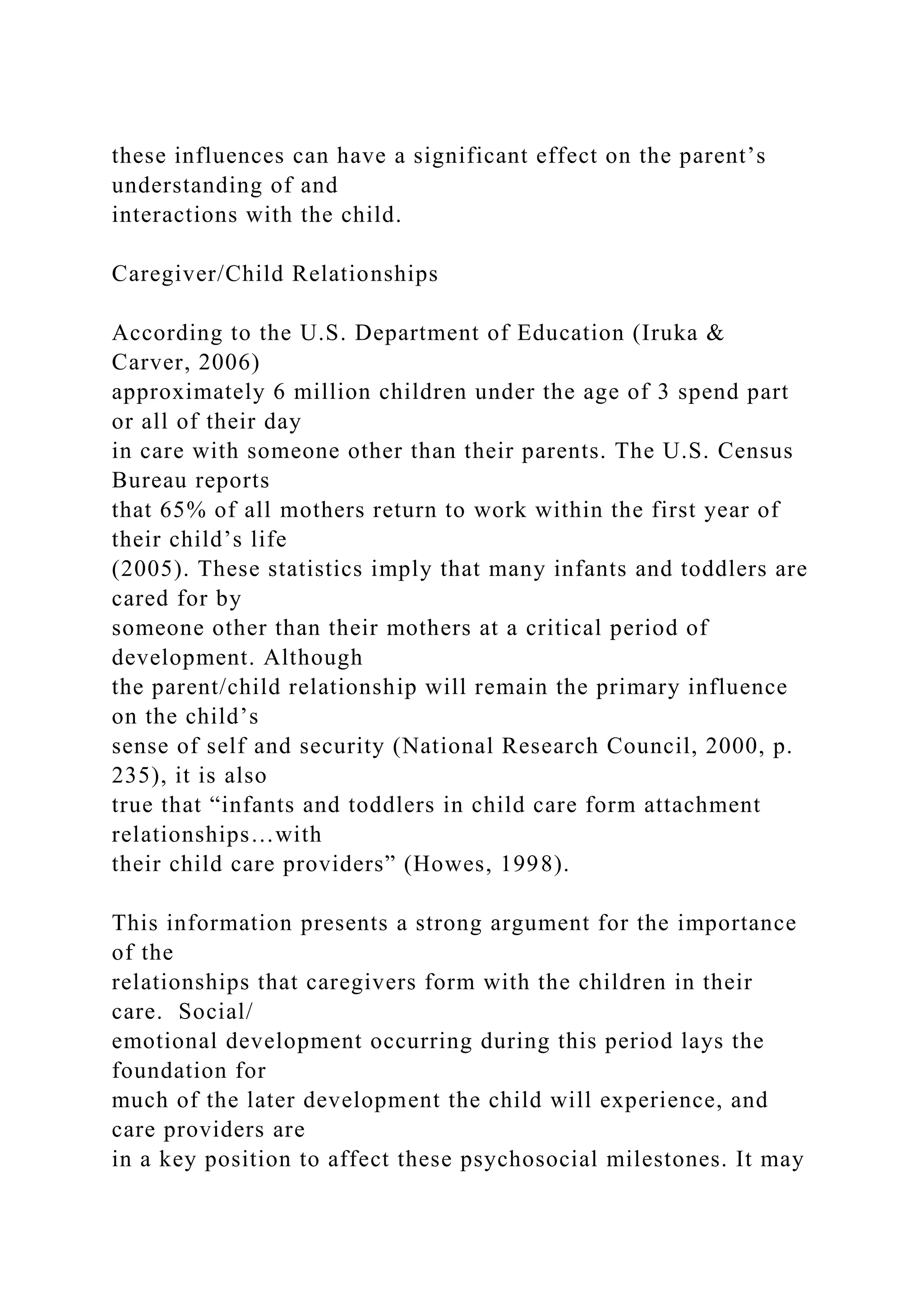 these influences can have a significant effect on the parent’s
understanding of and
interactions with the child.
Caregiver/Child Relationships
According to the U.S. Department of Education (Iruka &
Carver, 2006)
approximately 6 million children under the age of 3 spend part
or all of their day
in care with someone other than their parents. The U.S. Census
Bureau reports
that 65% of all mothers return to work within the first year of
their child’s life
(2005). These statistics imply that many infants and toddlers are
cared for by
someone other than their mothers at a critical period of
development. Although
the parent/child relationship will remain the primary influence
on the child’s
sense of self and security (National Research Council, 2000, p.
235), it is also
true that “infants and toddlers in child care form attachment
relationships…with
their child care providers” (Howes, 1998).
This information presents a strong argument for the importance
of the
relationships that caregivers form with the children in their
care. Social/
emotional development occurring during this period lays the
foundation for
much of the later development the child will experience, and
care providers are
in a key position to affect these psychosocial milestones. It may
 