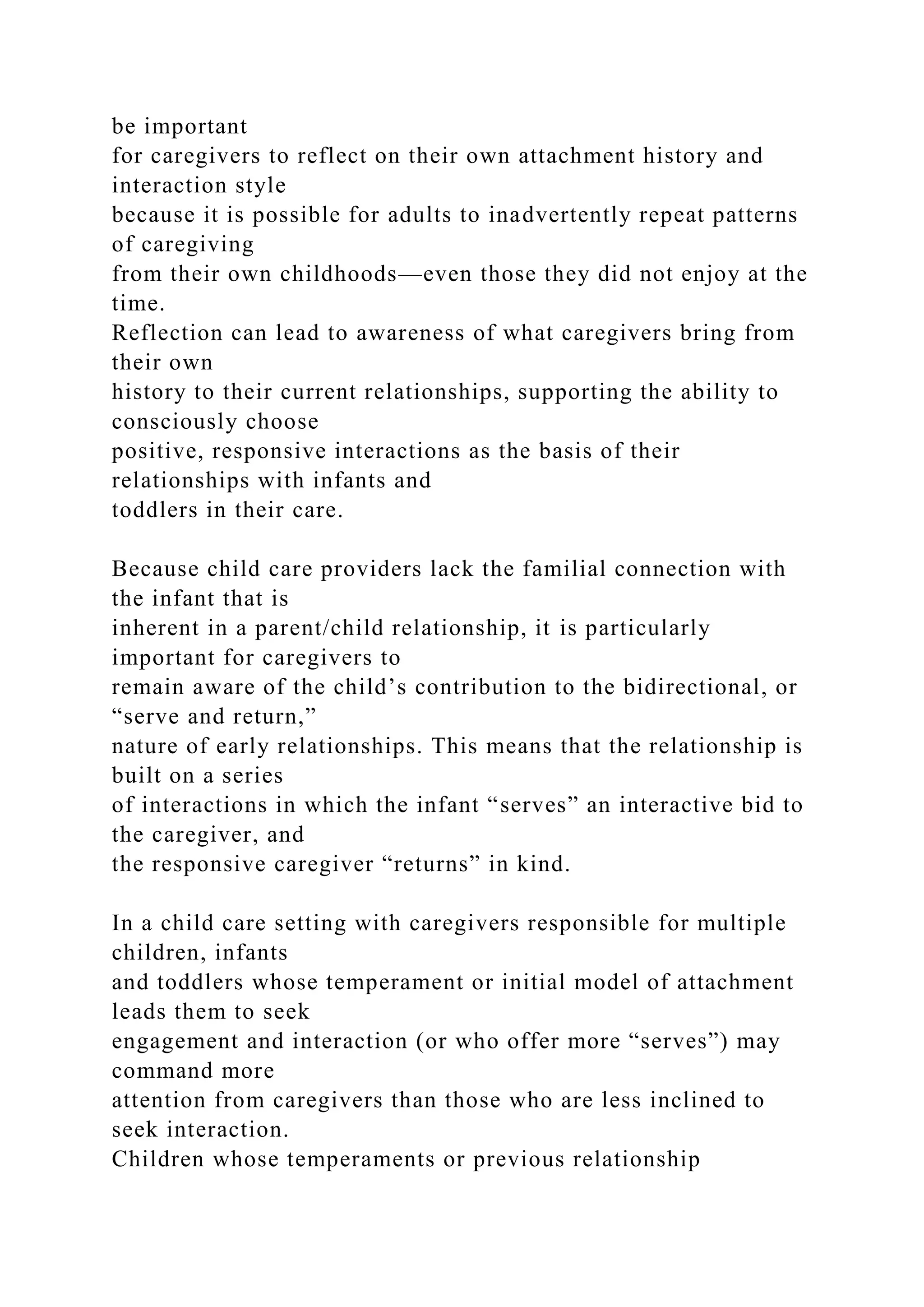 be important
for caregivers to reflect on their own attachment history and
interaction style
because it is possible for adults to inadvertently repeat patterns
of caregiving
from their own childhoods—even those they did not enjoy at the
time.
Reflection can lead to awareness of what caregivers bring from
their own
history to their current relationships, supporting the ability to
consciously choose
positive, responsive interactions as the basis of their
relationships with infants and
toddlers in their care.
Because child care providers lack the familial connection with
the infant that is
inherent in a parent/child relationship, it is particularly
important for caregivers to
remain aware of the child’s contribution to the bidirectional, or
“serve and return,”
nature of early relationships. This means that the relationship is
built on a series
of interactions in which the infant “serves” an interactive bid to
the caregiver, and
the responsive caregiver “returns” in kind.
In a child care setting with caregivers responsible for multiple
children, infants
and toddlers whose temperament or initial model of attachment
leads them to seek
engagement and interaction (or who offer more “serves”) may
command more
attention from caregivers than those who are less inclined to
seek interaction.
Children whose temperaments or previous relationship
 