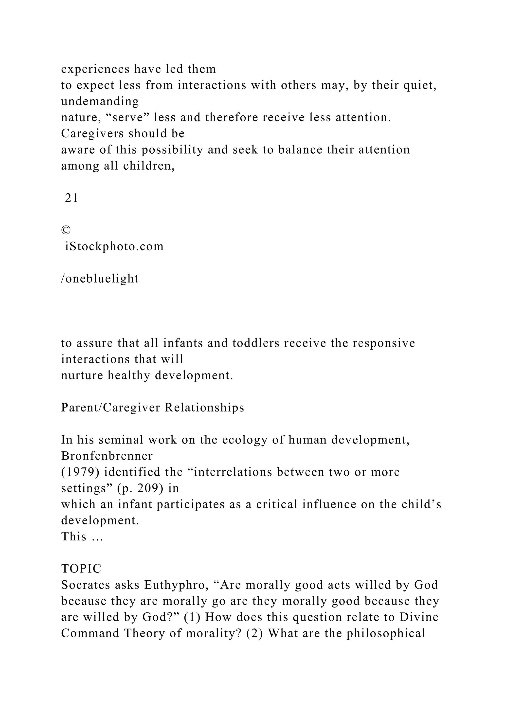 experiences have led them
to expect less from interactions with others may, by their quiet,
undemanding
nature, “serve” less and therefore receive less attention.
Caregivers should be
aware of this possibility and seek to balance their attention
among all children,
21
©
iStockphoto.com
/onebluelight
to assure that all infants and toddlers receive the responsive
interactions that will
nurture healthy development.
Parent/Caregiver Relationships
In his seminal work on the ecology of human development,
Bronfenbrenner
(1979) identified the “interrelations between two or more
settings” (p. 209) in
which an infant participates as a critical influence on the child’s
development.
This …
TOPIC
Socrates asks Euthyphro, “Are morally good acts willed by God
because they are morally go are they morally good because they
are willed by God?” (1) How does this question relate to Divine
Command Theory of morality? (2) What are the philosophical
 