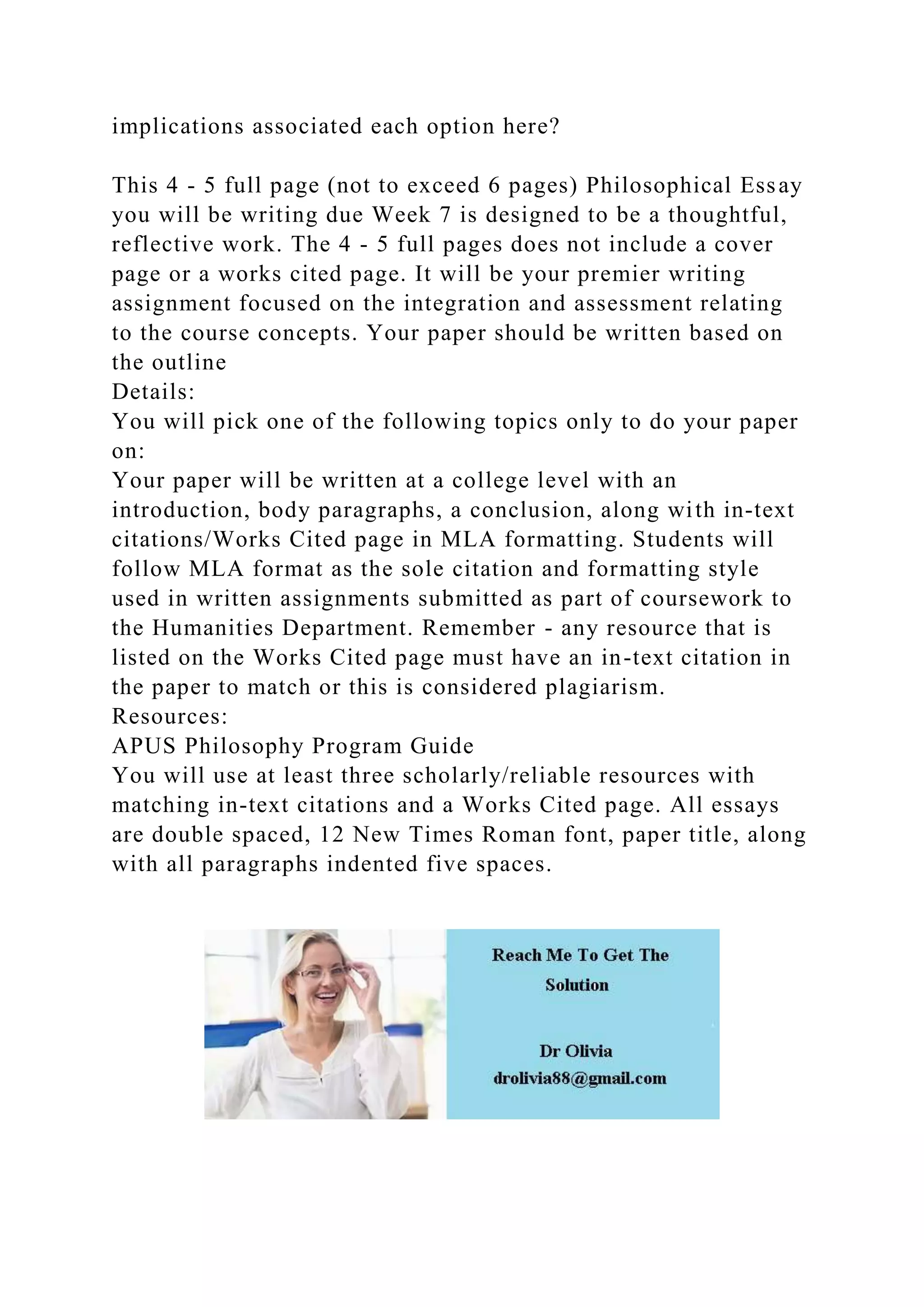 implications associated each option here?
This 4 - 5 full page (not to exceed 6 pages) Philosophical Essay
you will be writing due Week 7 is designed to be a thoughtful,
reflective work. The 4 - 5 full pages does not include a cover
page or a works cited page. It will be your premier writing
assignment focused on the integration and assessment relating
to the course concepts. Your paper should be written based on
the outline
Details:
You will pick one of the following topics only to do your paper
on:
Your paper will be written at a college level with an
introduction, body paragraphs, a conclusion, along with in-text
citations/Works Cited page in MLA formatting. Students will
follow MLA format as the sole citation and formatting style
used in written assignments submitted as part of coursework to
the Humanities Department. Remember - any resource that is
listed on the Works Cited page must have an in-text citation in
the paper to match or this is considered plagiarism.
Resources:
APUS Philosophy Program Guide
You will use at least three scholarly/reliable resources with
matching in-text citations and a Works Cited page. All essays
are double spaced, 12 New Times Roman font, paper title, along
with all paragraphs indented five spaces.
 