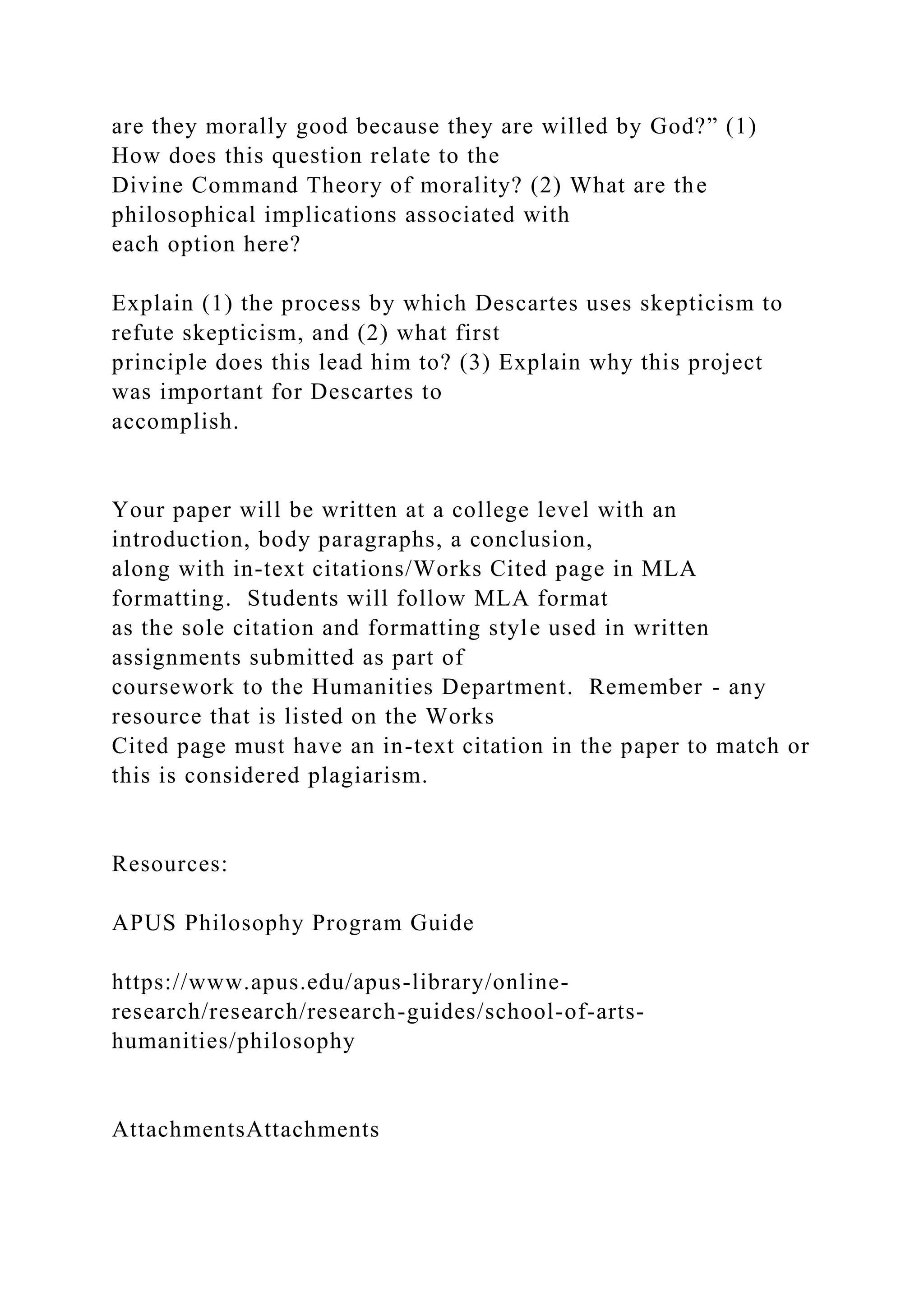 are they morally good because they are willed by God?” (1)
How does this question relate to the
Divine Command Theory of morality? (2) What are the
philosophical implications associated with
each option here?
Explain (1) the process by which Descartes uses skepticism to
refute skepticism, and (2) what first
principle does this lead him to? (3) Explain why this project
was important for Descartes to
accomplish.
Your paper will be written at a college level with an
introduction, body paragraphs, a conclusion,
along with in-text citations/Works Cited page in MLA
formatting. Students will follow MLA format
as the sole citation and formatting style used in written
assignments submitted as part of
coursework to the Humanities Department. Remember - any
resource that is listed on the Works
Cited page must have an in-text citation in the paper to match or
this is considered plagiarism.
Resources:
APUS Philosophy Program Guide
https://www.apus.edu/apus-library/online-
research/research/research-guides/school-of-arts-
humanities/philosophy
AttachmentsAttachments
 
