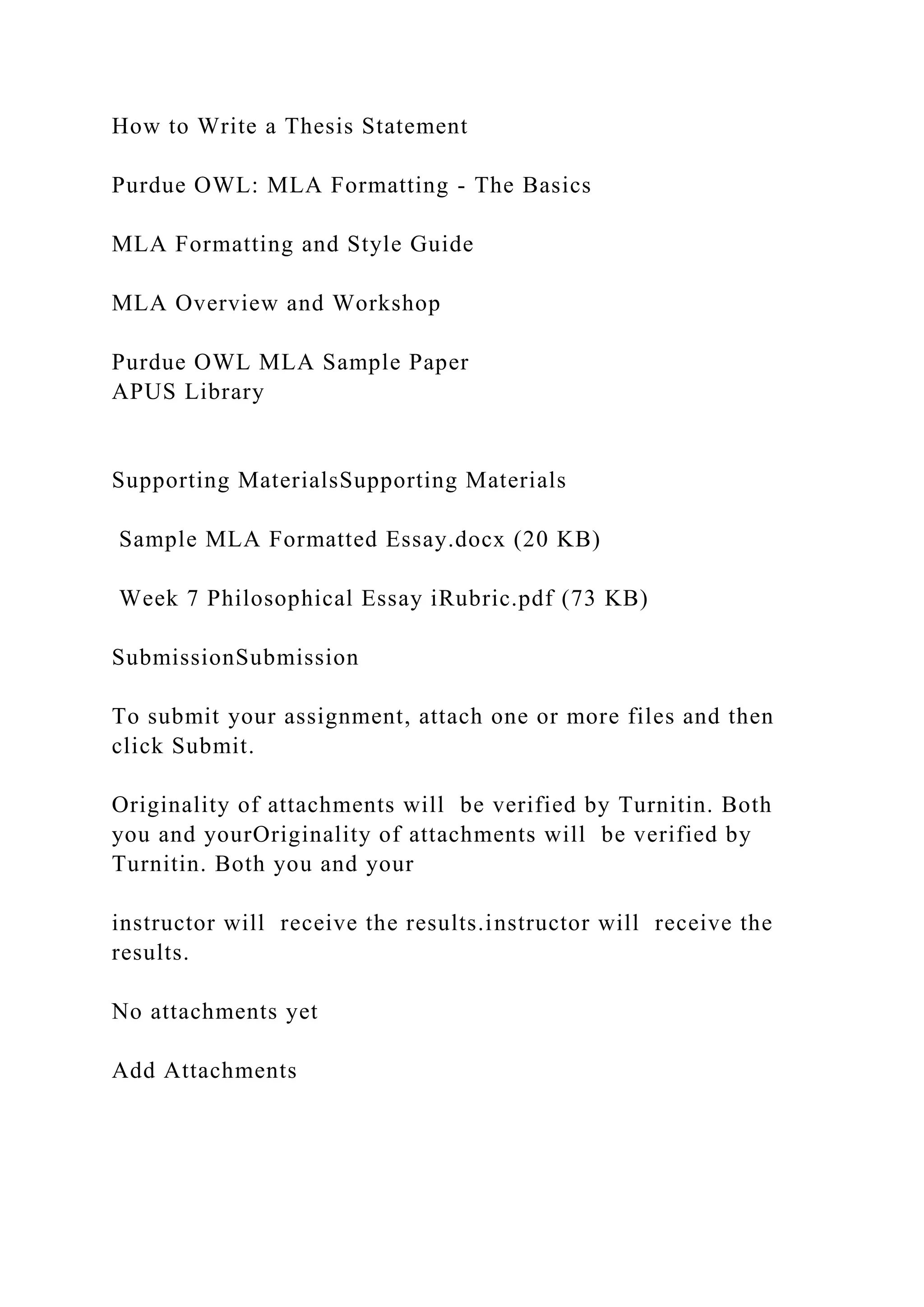 How to Write a Thesis Statement
Purdue OWL: MLA Formatting - The Basics
MLA Formatting and Style Guide
MLA Overview and Workshop
Purdue OWL MLA Sample Paper
APUS Library
Supporting MaterialsSupporting Materials
Sample MLA Formatted Essay.docx (20 KB)
Week 7 Philosophical Essay iRubric.pdf (73 KB)
SubmissionSubmission
To submit your assignment, attach one or more files and then
click Submit.
Originality of attachments will be verified by Turnitin. Both
you and yourOriginality of attachments will be verified by
Turnitin. Both you and your
instructor will receive the results.instructor will receive the
results.
No attachments yet
Add Attachments
 