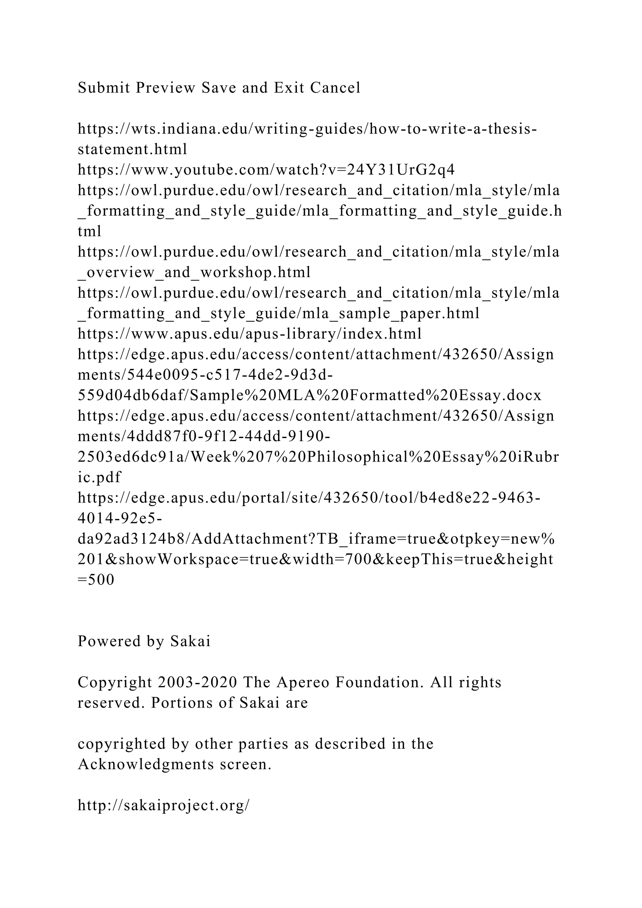 Submit Preview Save and Exit Cancel
https://wts.indiana.edu/writing-guides/how-to-write-a-thesis-
statement.html
https://www.youtube.com/watch?v=24Y31UrG2q4
https://owl.purdue.edu/owl/research_and_citation/mla_style/mla
_formatting_and_style_guide/mla_formatting_and_style_guide.h
tml
https://owl.purdue.edu/owl/research_and_citation/mla_style/mla
_overview_and_workshop.html
https://owl.purdue.edu/owl/research_and_citation/mla_style/mla
_formatting_and_style_guide/mla_sample_paper.html
https://www.apus.edu/apus-library/index.html
https://edge.apus.edu/access/content/attachment/432650/Assign
ments/544e0095-c517-4de2-9d3d-
559d04db6daf/Sample%20MLA%20Formatted%20Essay.docx
https://edge.apus.edu/access/content/attachment/432650/Assign
ments/4ddd87f0-9f12-44dd-9190-
2503ed6dc91a/Week%207%20Philosophical%20Essay%20iRubr
ic.pdf
https://edge.apus.edu/portal/site/432650/tool/b4ed8e22-9463-
4014-92e5-
da92ad3124b8/AddAttachment?TB_iframe=true&otpkey=new%
201&showWorkspace=true&width=700&keepThis=true&height
=500
Powered by Sakai
Copyright 2003-2020 The Apereo Foundation. All rights
reserved. Portions of Sakai are
copyrighted by other parties as described in the
Acknowledgments screen.
http://sakaiproject.org/
 