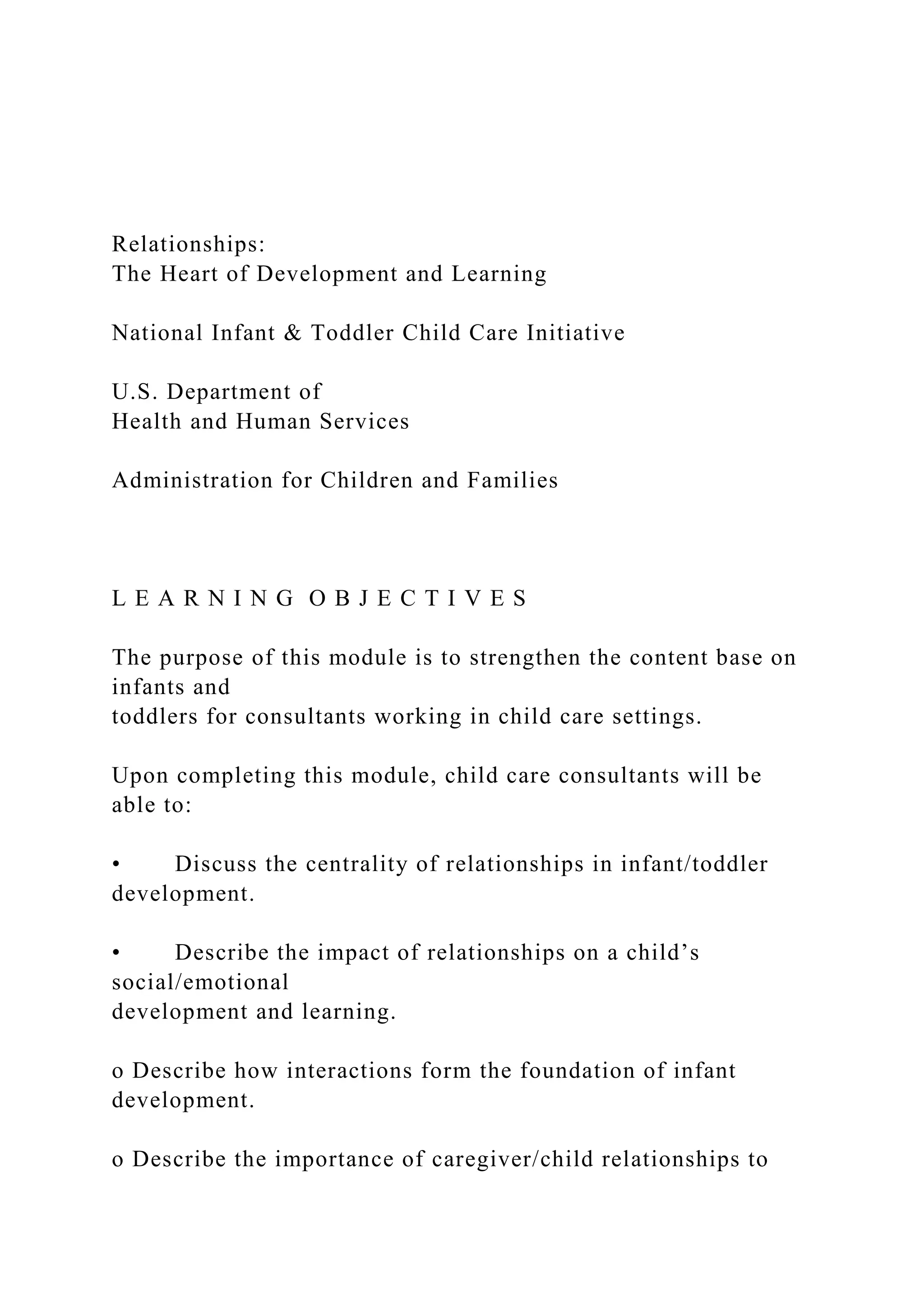 Relationships:
The Heart of Development and Learning
National Infant & Toddler Child Care Initiative
U.S. Department of
Health and Human Services
Administration for Children and Families
L E A R N I N G O B J E C T I V E S
The purpose of this module is to strengthen the content base on
infants and
toddlers for consultants working in child care settings.
Upon completing this module, child care consultants will be
able to:
• Discuss the centrality of relationships in infant/toddler
development.
• Describe the impact of relationships on a child’s
social/emotional
development and learning.
o Describe how interactions form the foundation of infant
development.
o Describe the importance of caregiver/child relationships to
 