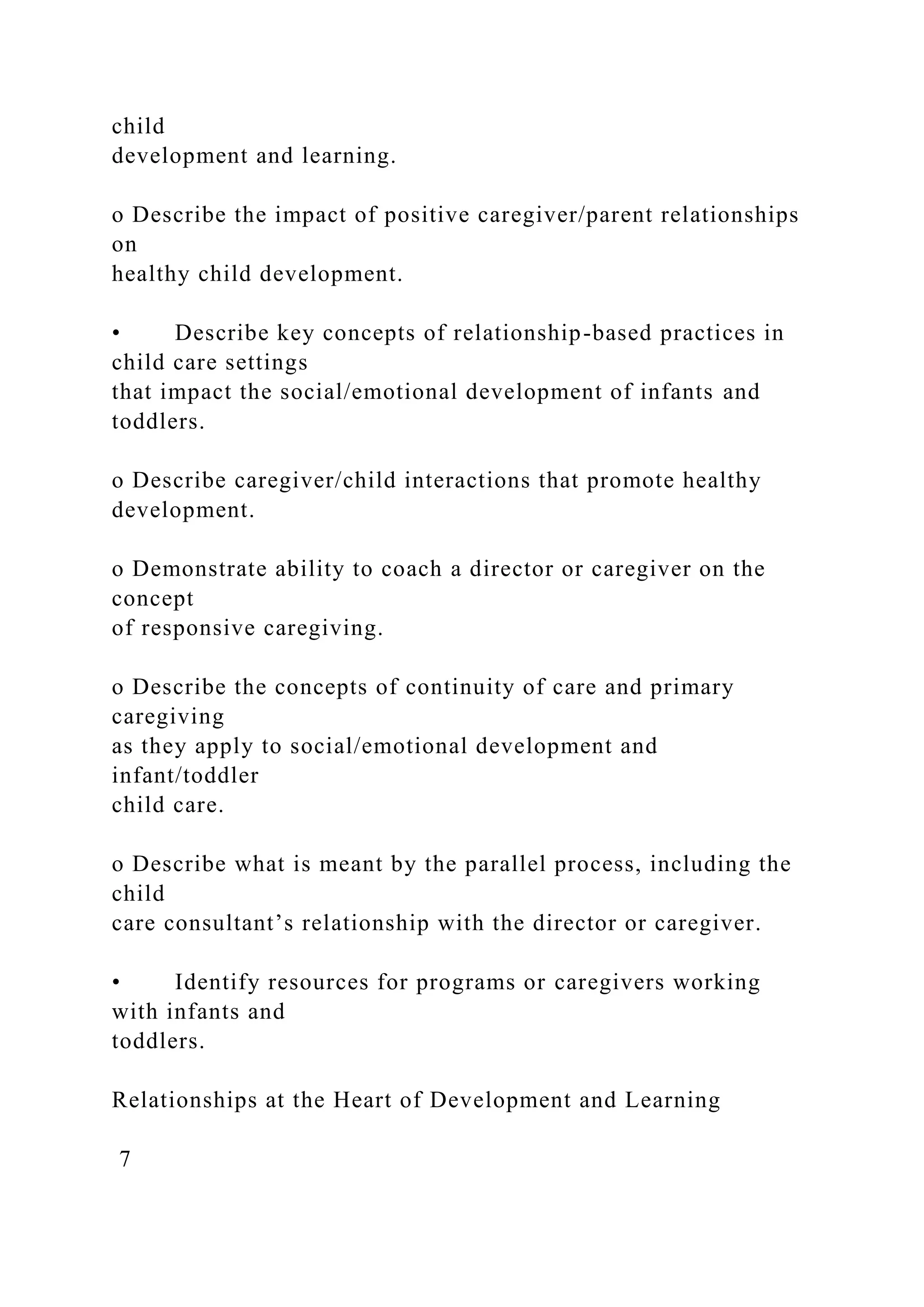 child
development and learning.
o Describe the impact of positive caregiver/parent relationships
on
healthy child development.
• Describe key concepts of relationship-based practices in
child care settings
that impact the social/emotional development of infants and
toddlers.
o Describe caregiver/child interactions that promote healthy
development.
o Demonstrate ability to coach a director or caregiver on the
concept
of responsive caregiving.
o Describe the concepts of continuity of care and primary
caregiving
as they apply to social/emotional development and
infant/toddler
child care.
o Describe what is meant by the parallel process, including the
child
care consultant’s relationship with the director or caregiver.
• Identify resources for programs or caregivers working
with infants and
toddlers.
Relationships at the Heart of Development and Learning
7
 