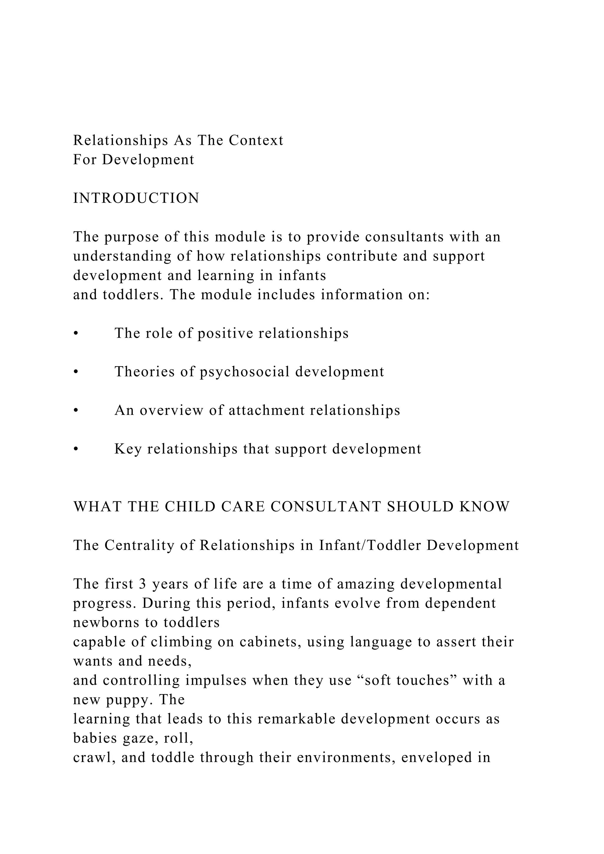 Relationships As The Context
For Development
INTRODUCTION
The purpose of this module is to provide consultants with an
understanding of how relationships contribute and support
development and learning in infants
and toddlers. The module includes information on:
• The role of positive relationships
• Theories of psychosocial development
• An overview of attachment relationships
• Key relationships that support development
WHAT THE CHILD CARE CONSULTANT SHOULD KNOW
The Centrality of Relationships in Infant/Toddler Development
The first 3 years of life are a time of amazing developmental
progress. During this period, infants evolve from dependent
newborns to toddlers
capable of climbing on cabinets, using language to assert their
wants and needs,
and controlling impulses when they use “soft touches” with a
new puppy. The
learning that leads to this remarkable development occurs as
babies gaze, roll,
crawl, and toddle through their environments, enveloped in
 
