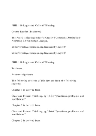 PHIL 110 Logic and Critical Thinking
Course Reader (Textbook)
This work is licensed under a Creative Commons Attribution-
NoDerivs 3.0 Unported License.
https://creativecommons.org/licenses/by-nd/3.0/
https://creativecommons.org/licenses/by-nd/3.0/
PHIL 110 Logic and Critical Thinking
Textbook
Acknowledgements
The following sections of this text are from the following
sources:
Chapter 1 is derived from
Clear and Present Thinking, pg 15-33 “Questions, problems, and
worldviews”
Chapter 2 is derived from
Clear and Present Thinking, pg 33-46 “Questions, problems, and
worldviews”
Chapter 3 is derived from
 