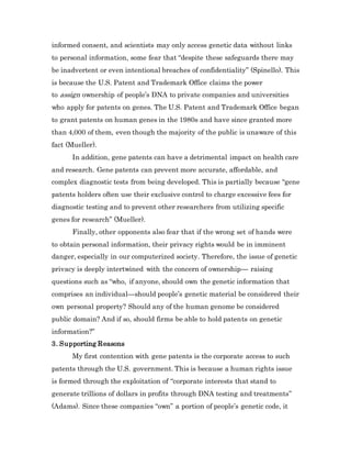 informed consent, and scientists may only access genetic data without links
to personal information, some fear that “despite these safeguards there may
be inadvertent or even intentional breaches of confidentiality” (Spinello). This
is because the U.S. Patent and Trademark Office claims the power
to assign ownership of people’s DNA to private companies and universities
who apply for patents on genes. The U.S. Patent and Trademark Office began
to grant patents on human genes in the 1980s and have since granted more
than 4,000 of them, even though the majority of the public is unaware of this
fact (Mueller).
In addition, gene patents can have a detrimental impact on health care
and research. Gene patents can prevent more accurate, affordable, and
complex diagnostic tests from being developed. This is partially because “gene
patents holders often use their exclusive control to charge excessive fees for
diagnostic testing and to prevent other researchers from utilizing specific
genes for research” (Mueller).
Finally, other opponents also fear that if the wrong set of hands were
to obtain personal information, their privacy rights would be in imminent
danger, especially in our computerized society. Therefore, the issue of genetic
privacy is deeply intertwined with the concern of ownership— raising
questions such as “who, if anyone, should own the genetic information that
comprises an individual—should people’s genetic material be considered their
own personal property? Should any of the human genome be considered
public domain? And if so, should firms be able to hold patents on genetic
information?”
3. Supporting Reasons
My first contention with gene patents is the corporate access to such
patents through the U.S. government. This is because a human rights issue
is formed through the exploitation of “corporate interests that stand to
generate trillions of dollars in profits through DNA testing and treatments”
(Adams). Since these companies “own” a portion of people’s genetic code, it
 