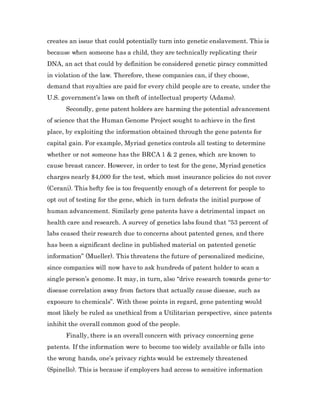 creates an issue that could potentially turn into genetic enslavement. This is
because when someone has a child, they are technically replicating their
DNA, an act that could by definition be considered genetic piracy committed
in violation of the law. Therefore, these companies can, if they choose,
demand that royalties are paid for every child people are to create, under the
U.S. government’s laws on theft of intellectual property (Adams).
Secondly, gene patent holders are harming the potential advancement
of science that the Human Genome Project sought to achieve in the first
place, by exploiting the information obtained through the gene patents for
capital gain. For example, Myriad genetics controls all testing to determine
whether or not someone has the BRCA 1 & 2 genes, which are known to
cause breast cancer. However, in order to test for the gene, Myriad genetics
charges nearly $4,000 for the test, which most insurance policies do not cover
(Cerani). This hefty fee is too frequently enough of a deterrent for people to
opt out of testing for the gene, which in turn defeats the initial purpose of
human advancement. Similarly gene patents have a detrimental impact on
health care and research. A survey of genetics labs found that “53 percent of
labs ceased their research due to concerns about patented genes, and there
has been a significant decline in published material on patented genetic
information” (Mueller). This threatens the future of personalized medicine,
since companies will now have to ask hundreds of patent holder to scan a
single person’s genome. It may, in turn, also “drive research towards gene-to-
disease correlation away from factors that actually cause disease, such as
exposure to chemicals”. With these points in regard, gene patenting would
most likely be ruled as unethical from a Utilitarian perspective, since patents
inhibit the overall common good of the people.
Finally, there is an overall concern with privacy concerning gene
patents. If the information were to become too widely available or falls into
the wrong hands, one’s privacy rights would be extremely threatened
(Spinello). This is because if employers had access to sensitive information
 