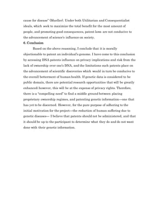 cause for disease” (Mueller). Under both Utilitarian and Consequentialist
ideals, which seek to maximize the total benefit for the most amount of
people, and promoting good consequences, patent laws are not conducive to
the advancement of science’s influence on society.
6. Conclusion
Based on the above reasoning, I conclude that it is morally
objectionable to patent an individual’s genome. I have come to this conclusion
by accessing DNA patents influence on privacy implications and risk from the
lack of ownership over one’s DNA, and the limitations such patents place on
the advancement of scientific discoveries which would in turn be conducive to
the overall betterment of human health. If genetic data is considered to be
public domain, there are potential research opportunities that will be greatly
enhanced; however, this will be at the expense of privacy rights. Therefore,
there is a “compelling need” to find a middle ground between placing
proprietary ownership regimes, and patenting genetic information—one that
has yet to be discerned. However, for the pure purpose of adhering to the
initial motivation for the project—the reduction of human suffering due to
genetic diseases— I believe that patents should not be administered, and that
it should be up to the participant to determine what they do and do not want
done with their genetic information.
 