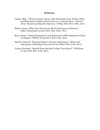 References
Adams, Mike. “US Government Claims 100% Ownership Over All Your DNA
and Reproductive Rights; Genetic Slavery is Already Here.” Natural
News: Health and Scientific Discovery. 19 May 2013. Web. 9 Oct. 2014.
Muller, James. “Why Gene Patents Are Bad For Patients and Science.”
Ethics Illustrated. 23 June 2013. Web. 9 Oct. 2014.
Ross, Valerie. “Forget Fingerprints: Law Enforcement DNA Databases Poised
To Expand.” WETA. 02 Jan 2014. Web. 9 Oct. 2014.
Spinello, Richard. “Property Rights in Genetic Information.” Ethics and
Information Technology Journal 6: 29–42, (2004). Web. 9 Oct. 2014.
Cerani, Elizabeth. “Should Firms Be Able To Own Your Genes?” CBS News.
01 Apr 2010. Web. 9 Oct. 2014.
 
