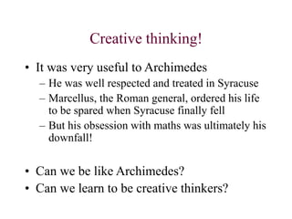 Creative thinking!
• It was very useful to Archimedes
– He was well respected and treated in Syracuse
– Marcellus, the Roman general, ordered his life
to be spared when Syracuse finally fell
– But his obsession with maths was ultimately his
downfall!
• Can we be like Archimedes?
• Can we learn to be creative thinkers?
 