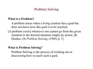 Problem Solving
What is a Problem?
A problem arises when a living creature has a goal but
does not know how this goal is to be reached.
[A problem exists] whenever one cannot go from the given
situation to the desired situation simply by action. [K.
Dunker, On Problem Solving, (1945) p. 1]
What is Problem Solving?
Problem Solving is the process of working out or
discovering how to reach such a goal.
 