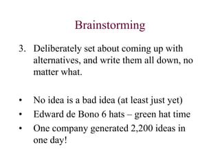 Brainstorming
3. Deliberately set about coming up with
alternatives, and write them all down, no
matter what.
• No idea is a bad idea (at least just yet)
• Edward de Bono 6 hats – green hat time
• One company generated 2,200 ideas in
one day!
 