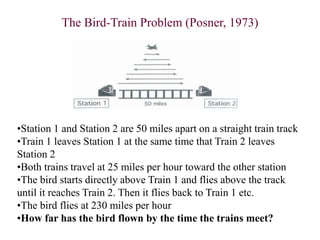 The Bird-Train Problem (Posner, 1973)
•Station 1 and Station 2 are 50 miles apart on a straight train track
•Train 1 leaves Station 1 at the same time that Train 2 leaves
Station 2
•Both trains travel at 25 miles per hour toward the other station
•The bird starts directly above Train 1 and flies above the track
until it reaches Train 2. Then it flies back to Train 1 etc.
•The bird flies at 230 miles per hour
•How far has the bird flown by the time the trains meet?
 