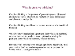 What is creative thinking?
Creative thinking is the process of generating novel ideas and
alternative courses of action, no matter how good those ideas
and alternatives might be.
Creative thinking should not be seen as an alternative to critical
thinking
When you have recognised a problem, then you should employ
creative thinking to produce some options for solving the
problem, then you should employ critical thinking
If you haven’t come up with enough options to begin with, then
your critical thinking decision procedure might produce the
wrong result… a dangerous result!
 