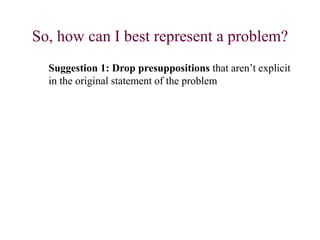 So, how can I best represent a problem?
Suggestion 1: Drop presuppositions that aren’t explicit
in the original statement of the problem
 