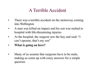 A Terrible Accident
• There was a terrible accident on the motorway coming
into Wellington
• A man was killed on impact and his son was rushed to
hospital with life-threatening injuries
• At the hospital, the surgeon saw the boy and said: “I
can’t operate, that’s my son”
• What is going on here?
• Many of us assume that surgeons have to be male,
making us come up with crazy answers for a simple
question
 