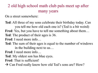 On a street somewhere:
Ted: All three of my sons celebrate their birthday today. Can
you tell me how old each one is? (Ted is a bit weird)
Fred: Yes, but you have to tell me something about them…
Ted: The product of their ages is 36.
Fred: I need more info…
Ted: The sum of their ages is equal to the number of windows
in the building next to us…
Fred: I need more info…
Ted: My oldest son has blue eyes.
Fred: That is sufficient!
 Can Fred really know how old Ted’s sons are? How?
2 old high school math club pals meet up after
many years
 