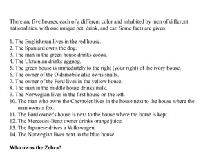 There are five houses, each of a different color and inhabited by men of different
nationalities, with one unique pet, drink, and car. Some facts are given:
1. The Englishman lives in the red house.
2. The Spaniard owns the dog.
3. The man in the green house drinks cocoa.
4. The Ukrainian drinks eggnog.
5. The green house is immediately to the right (your right) of the ivory house.
6. The owner of the Oldsmobile also owns snails.
7. The owner of the Ford lives in the yellow house.
8. The man in the middle house drinks milk.
9. The Norwegian lives in the first house on the left.
10. The man who owns the Chevrolet lives in the house next to the house where the
man owns a fox.
11. The Ford owner's house is next to the house where the horse is kept.
12. The Mercedes-Benz owner drinks orange juice.
13. The Japanese drives a Volkswagen.
14. The Norwegian lives next to the blue house.
Who owns the Zebra?
 