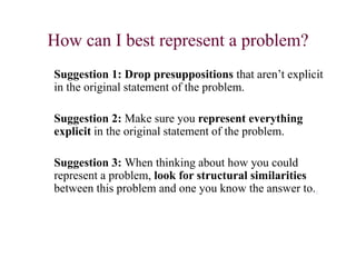 How can I best represent a problem?
Suggestion 1: Drop presuppositions that aren’t explicit
in the original statement of the problem.
Suggestion 2: Make sure you represent everything
explicit in the original statement of the problem.
Suggestion 3: When thinking about how you could
represent a problem, look for structural similarities
between this problem and one you know the answer to..
 