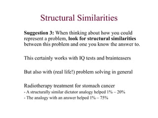 Structural Similarities
Suggestion 3: When thinking about how you could
represent a problem, look for structural similarities
between this problem and one you know the answer to.
This certainly works with IQ tests and brainteasers
But also with (real life!) problem solving in general
Radiotherapy treatment for stomach cancer
- A structurally similar dictator analogy helped 1% – 20%
- The analogy with an answer helped 1% – 75%
 