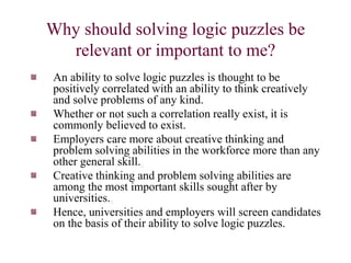 Why should solving logic puzzles be
relevant or important to me?
An ability to solve logic puzzles is thought to be
positively correlated with an ability to think creatively
and solve problems of any kind.
Whether or not such a correlation really exist, it is
commonly believed to exist.
Employers care more about creative thinking and
problem solving abilities in the workforce more than any
other general skill..
Creative thinking and problem solving abilities are
among the most important skills sought after by
universities..
Hence, universities and employers will screen candidates
on the basis of their ability to solve logic puzzles.
 