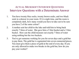 ACTUAL MICROSOFT INTERVIEW QUESTIONS
Interview Questions with a Determinate Answer
1. You have twenty blue socks, twenty brown socks, and two black
sock in a drawer in your room. If it is night time, and the room is
completely dark, how many would you have to take out to be sure
you have 2 of the same colour?
2. A mother sent her child to the lake and told him to bring back
exactly 7 litres of water. She gave him a 5 litre bucket and a 3 litre
bucket. How can the child measure out exactly 7 litres of water
using nothing but the two buckets.
3. You've got someone working for you for seven days and a gold bar
to pay them. The gold bar is segmented into seven connected pieces.
You must give them a piece of gold at the end of every day. If you
are only allowed to make two breaks in the gold bar, how do you
pay your worker?
 