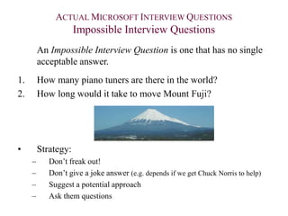 ACTUAL MICROSOFT INTERVIEW QUESTIONS
Impossible Interview Questions
An Impossible Interview Question is one that has no single
acceptable answer.
1. How many piano tuners are there in the world?
2. How long would it take to move Mount Fuji?
• Strategy:
– Don’t freak out!
– Don’t give a joke answer (e.g. depends if we get Chuck Norris to help)
– Suggest a potential approach
– Ask them questions
 