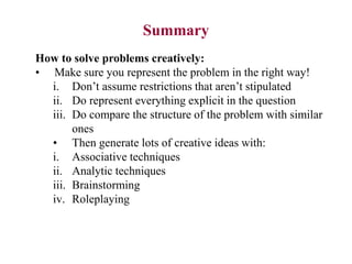 How to solve problems creatively:
• Make sure you represent the problem in the right way!
i. Don’t assume restrictions that aren’t stipulated
ii. Do represent everything explicit in the question
iii. Do compare the structure of the problem with similar
ones
• Then generate lots of creative ideas with:
i. Associative techniques
ii. Analytic techniques
iii. Brainstorming
iv. Roleplaying
Summary
 