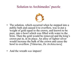 Solution to Archimedes’ puzzle.
• The solution, which occurred when he stepped into a
public bath and caused it to overflow, was to put a
weight of gold equal to the crown, and known to be
pure, into a bowl which was filled with water to the
brim. Then the gold would be removed and the king’s
crown put in, in its place. An alloy of lighter silver
would increase the bulk of the crown and cause the
bowl to overflow. [Vitruvius, De Architectura]
• And the wreath was impure!
 
