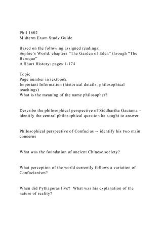 Phil 1602
Midterm Exam Study Guide
Based on the following assigned readings:
Sophie’s World: chapters “The Garden of Eden” through “The
Baroque”
A Short History: pages 1-174
Topic
Page number in textbook
Important Information (historical details; philosophical
teachings)
What is the meaning of the name philosopher?
Describe the philosophical perspective of Siddhartha Gautama –
identify the central philosophical question he sought to answer
Philosophical perspective of Confucius -- identify his two main
concerns
What was the foundation of ancient Chinese society?
What perception of the world currently follows a variation of
Confucianism?
When did Pythagoras live? What was his explanation of the
nature of reality?
 