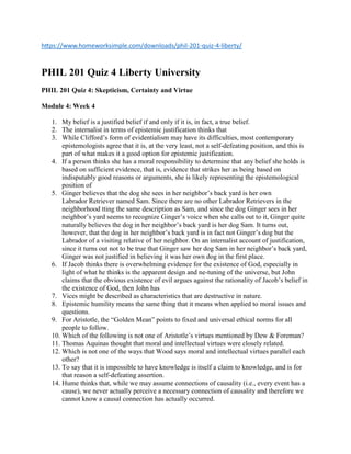 https://www.homeworksimple.com/downloads/phil-201-quiz-4-liberty/
PHIL 201 Quiz 4 Liberty University
PHIL 201 Quiz 4: Skepticism, Certainty and Virtue
Module 4: Week 4
1. My belief is a justified belief if and only if it is, in fact, a true belief.
2. The internalist in terms of epistemic justification thinks that
3. While Clifford’s form of evidentialism may have its difficulties, most contemporary
epistemologists agree that it is, at the very least, not a self-defeating position, and this is
part of what makes it a good option for epistemic justification.
4. If a person thinks she has a moral responsibility to determine that any belief she holds is
based on sufficient evidence, that is, evidence that strikes her as being based on
indisputably good reasons or arguments, she is likely representing the epistemological
position of
5. Ginger believes that the dog she sees in her neighbor’s back yard is her own
Labrador Retriever named Sam. Since there are no other Labrador Retrievers in the
neighborhood tting the same description as Sam, and since the dog Ginger sees in her
neighbor’s yard seems to recognize Ginger’s voice when she calls out to it, Ginger quite
naturally believes the dog in her neighbor’s back yard is her dog Sam. It turns out,
however, that the dog in her neighbor’s back yard is in fact not Ginger’s dog but the
Labrador of a visiting relative of her neighbor. On an internalist account of justification,
since it turns out not to be true that Ginger saw her dog Sam in her neighbor’s back yard,
Ginger was not justified in believing it was her own dog in the first place.
6. If Jacob thinks there is overwhelming evidence for the existence of God, especially in
light of what he thinks is the apparent design and ne-tuning of the universe, but John
claims that the obvious existence of evil argues against the rationality of Jacob’s belief in
the existence of God, then John has
7. Vices might be described as characteristics that are destructive in nature.
8. Epistemic humility means the same thing that it means when applied to moral issues and
questions.
9. For Aristotle, the “Golden Mean” points to fixed and universal ethical norms for all
people to follow.
10. Which of the following is not one of Aristotle’s virtues mentioned by Dew & Foreman?
11. Thomas Aquinas thought that moral and intellectual virtues were closely related.
12. Which is not one of the ways that Wood says moral and intellectual virtues parallel each
other?
13. To say that it is impossible to have knowledge is itself a claim to knowledge, and is for
that reason a self-defeating assertion.
14. Hume thinks that, while we may assume connections of causality (i.e., every event has a
cause), we never actually perceive a necessary connection of causality and therefore we
cannot know a causal connection has actually occurred.
 