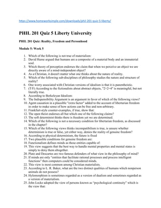 https://www.homeworksimple.com/downloads/phil-201-quiz-5-liberty/
PHIL 201 Quiz 5 Liberty University
PHIL 201 Quiz: Reality, Freedom and Personhood
Module 5: Week 5
1. Which of the following is not true of materialism:
2. David Hume argued that humans are a composite of a material body and an immaterial
soul.
3. Which theory of perception endorses the claim that when we perceive an object we are
directly aware of a mind-independent object?
4. As a Christian, it doesn't matter what one thinks about the nature of reality.
5. Which of the following sub-disciplines of philosophy studies the nature and structure of
reality?
6. One worry associated with Christian versions of idealism is that it is panentheistic.
7. (T/F) According to the fictionalists about abstract objects, "2+2=4" is meaningful, but not
literally true.
8. According to Berkeleyan Idealism:
9. The Indispensibility Argument is an argument in favor of which of the following views?
10. Agent causation in a plausible "extra factor" added to the account of libertarian freedom
in order to make sense of how actions can be free and non-arbitrary.
11. Frankfurt-style counter-examples, if true, show that:
12. The open theist endorses all but which one of the following claims?
13. The soft determinist thinks there is freedom yet we are determined.
14. Which of the following is not a necessary condition for libertarian freedom, as discussed
in the chapter?
15. Which of the following views thinks incompatibilism is true, is unsure whether
determinism is true or false, yet either way, denies the reality of genuine freedom?
16. According to physical determinism, the future is fixed
17. Two plausible conditions for genuine freedom are:
18. Functionalism defines minds as those entities capable of:
19. This view suggests that the best way to handle mental properties and mental states is
simply to deny them altogether.
20. Plato and Descartes are two famous defenders of what view in the philosophy of mind?
21. If minds are only “entities that facilitate rational processes and process intelligent
functions” then computers could be considered minds.
22. This view is most common among Christian materialists.
23. According to L. R. Baker, what are the two distinct qualities of humans which nonperson
animals do not possess?
24. Hylomorphism is sometimes regarded as a version of dualism and sometimes regarded as
a version of materialism.
25. John Locke adopted the view of persons known as “psychological continuity” which is
the view that:
 