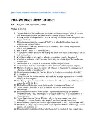 https://www.homeworksimple.com/downloads/phil-201-quiz-6-liberty/
PHIL 201 Quiz 6 Liberty University
PHIL 201 Quiz: Faith, Reason and Science
Module 6: Week 6
1. Dialogical views of faith and reason see the two as dialogue partners, primarily because
both Scripture and creation are forms of revelation that originate from God.
2. Which Christian philosopher below, is NOT listed by the authors as one who pushes back
on evidentialism?
3. The authors understand the concept of “faith” to be a kind of blind leap based on
optimism and positive thinking.
4. Which figure is NOT listed as someone who holds to a “faith seeking understanding”
view of faith and reason?
5. The “Warfare Thesis” is so named because:
6. Which church fathers are known for starting the debate over reason’s/philosophy’s role in
faith and theology?
7. Which is one of the concerns about adopting pragmatism, given by the authors?
8. Which of the following is NOT a reason for viewing the relationship of faith and reason
as a dialogue?
9. Evidentialism is an example of an internalist approach to justification.
10. Fideism comes from the Latin word des, which translates to “blind leap” in English.
11. The view of faith and reason the authors call “Reason as Magistrate” is characteristic of
what time period in western history?
12. The authors push back on the “Warfare Thesis” with all of the points below EXCEPT?
13. A “theodicy” is:
14. Citing Gillespie, the authors note that William Paley’s design argument was effectively
defeated by which figure?
15. Fine-Tuning arguments contend that evolution must be false because the bible says God
created the world in 6 days.
16. The Intelligent Design movement challenges the explanatory sufficiency of:
17. Natural theology continues to be of great importance in the area of religious
epistemology.
18. The authors note that since Hume is right – arguments from analogy never render
complete certainty – they are unhelpful to apologists and should be avoided in favor of
other arguments.
19. Natural Revelation and Natural Theology refer to the same concept; one is the
philosophical term and the other is theological, but they refer to the same thing.
20. The authors note 3 distinct affirmations by Paul in Romans 1:18-21. Which is NOT one?
21. The “Weak-Analogy” objection says that design arguments rest on a bad analogy because
nature is not analogous to:
22. The authors note that in John Calvin’s Institutes, Calvin says that all men innately have:
 