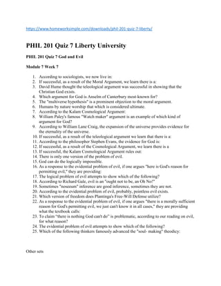https://www.homeworksimple.com/downloads/phil-201-quiz-7-liberty/
PHIL 201 Quiz 7 Liberty University
PHIL 201 Quiz 7 God and Evil
Module 7 Week 7
1. According to sociologists, we now live in:
2. If successful, as a result of the Moral Argument, we learn there is a:
3. David Hume thought the teleological argument was successful in showing that the
Christian God exists.
4. Which argument for God is Anselm of Canterbury most-known for?
5. The "multiverse hypothesis" is a prominent objection to the moral argument.
6. Humans by nature worship that which is considered ultimate.
7. According to the Kalam Cosmological Argument:
8. William Paley's famous "Watch maker" argument is an example of which kind of
argument for God?
9. According to William Lane Craig, the expansion of the universe provides evidence for
the eternality of the universe.
10. If successful, as a result of the teleological argument we learn that there is a:
11. According to the philosopher Stephen Evans, the evidence for God is:
12. If successful, as a result of the Cosmological Argument, we learn there is a
13. If successful, the Kalam Cosmological Argument rules out:
14. There is only one version of the problem of evil.
15. God can do the logically impossible.
16. As a response to the evidential problem of evil, if one argues "here is God's reason for
permitting evil," they are providing:
17. The logical problem of evil attempts to show which of the following?
18. According to Richard Gale, evil is an "ought not to be, an Oh No!"
19. Sometimes "noseeum" inference are good inference, sometimes they are not.
20. According to the evidential problem of evil, probably, pointless evil exists.
21. Which version of freedom does Plantinga's Free-Will Defense utilize?
22. As a response to the evidential problem of evil, if one argues "there is a morally sufficient
reason for God's permitting evil, we just can't know it in all cases," they are providing
what the textbook calls:
23. To claim “there is nothing God can't do” is problematic, according to our reading on evil,
for what reason?
24. The evidential problem of evil attempts to show which of the following?
25. Which of the following thinkers famously advanced the "soul- making" theodicy:
Other sets
 