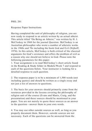 PHIL 201
Response Paper Instructions
Having completed the unit of philosophy of religion, you are
now ready to respond to an article written by an actual atheist.
This article titled “On Being an Atheist,” was written by H. J.
McCloskey in 1968 for the journal Question. McCloskey is an
Australian philosopher who wrote a number of atheistic works
in the 1960s and 70s including the book God and Evil (Nijhoff,
1974). In this article, McCloskey is both critical of the classical
arguments for God’s existence and offers the problem of evil as
a reason why one should not believe in God. Please note the
following parameters for this paper:
1. Your assignment is to read McCloskey’s short article found
in the Reading & Study folder in Module/Week 7 and respond to
each of the questions below. Your instructor is looking for a
detailed response to each question.
2. The response paper is to be a minimum of 1,500 words (not
including quotes) and should be written as a single essay and
not just a list of answers to questions.
3. The basis for your answers should primarily come from the
resources provided in the lessons covering the philosophy of
religion unit of the course (Evans and Manis, Craig, and the
presentation) and these sources should be mentioned in your
paper. You are not merely to quote these sources as an answer
to the question—answer them in your own words.
4. You may use other outside sources as well, as long as you
properly document them. However, outside sources are not
necessary. Each of the questions can be answered from the
 