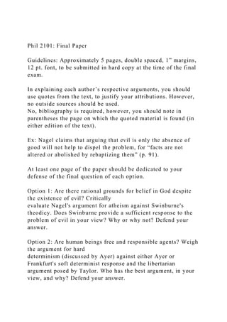 Phil 2101: Final Paper
Guidelines: Approximately 5 pages, double spaced, 1” margins,
12 pt. font, to be submitted in hard copy at the time of the final
exam.
In explaining each author’s respective arguments, you should
use quotes from the text, to justify your attributions. However,
no outside sources should be used.
No, bibliography is required, however, you should note in
parentheses the page on which the quoted material is found (in
either edition of the text).
Ex: Nagel claims that arguing that evil is only the absence of
good will not help to dispel the problem, for “facts are not
altered or abolished by rebaptizing them” (p. 91).
At least one page of the paper should be dedicated to your
defense of the final question of each option.
Option 1: Are there rational grounds for belief in God despite
the existence of evil? Critically
evaluate Nagel's argument for atheism against Swinburne's
theodicy. Does Swinburne provide a sufficient response to the
problem of evil in your view? Why or why not? Defend your
answer.
Option 2: Are human beings free and responsible agents? Weigh
the argument for hard
determinism (discussed by Ayer) against either Ayer or
Frankfurt's soft determinist response and the libertarian
argument posed by Taylor. Who has the best argument, in your
view, and why? Defend your answer.
 