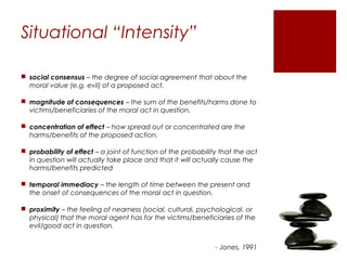Situational “Intensity”

 social consensus – the degree of social agreement that about the
  moral value (e.g. evil) of a proposed act.

 magnitude of consequences – the sum of the benefits/harms done to
  victims/beneficiaries of the moral act in question.

 concentration of effect – how spread out or concentrated are the
  harms/benefits of the proposed action.

 probability of effect – a joint of function of the probability that the act
  in question will actually take place and that it will actually cause the
  harms/benefits predicted

 temporal immediacy – the length of time between the present and
  the onset of consequences of the moral act in question.

 proximity – the feeling of nearness (social, cultural, psychological, or
  physical) that the moral agent has for the victims/beneficiaries of the
  evil/good act in question.


                                                               - Jones, 1991
 