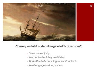 United States vs. Holmes
              (1842)                                 6




Consequentialist or deontological ethical reasons?

        • Save the majority
        • Murder is absolutely prohibited
        • Bad effect of corroding moral standards
        • Must engage in due process
 