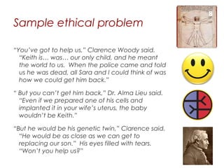 8
Sample ethical problem

“You’ve got to help us,” Clarence Woody said.
  “Keith is… was… our only child, and he meant
  the world to us. When the police came and told
  us he was dead, all Sara and I could think of was
  how we could get him back.”

“ But you can’t get him back,” Dr. Alma Lieu said.
  “Even if we prepared one of his cells and
  implanted it in your wife’s uterus, the baby
  wouldn’t be Keith.”

“But he would be his genetic twin,” Clarence said.
  “He would be as close as we can get to
  replacing our son.” His eyes filled with tears.
  “Won’t you help us?”
 